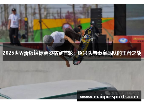 2025世界滑板锦标赛资格赛首轮：绍兴队与秦皇岛队的王者之战